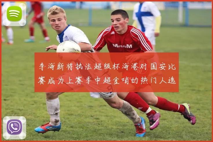 李海新将执法超级杯海港对国安比赛成为上赛季中超金哨的热门人选