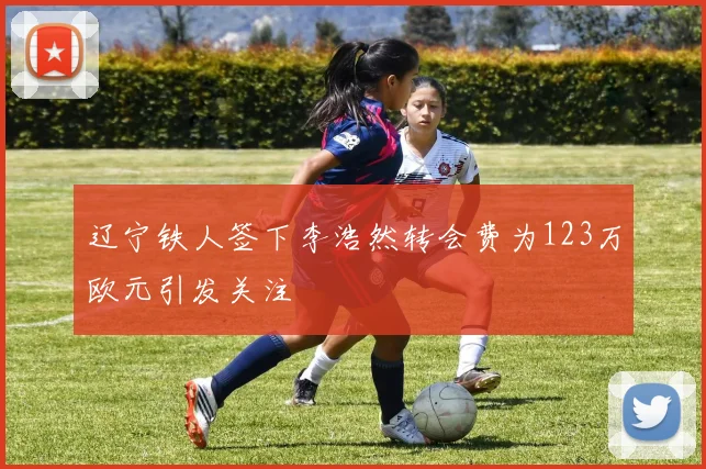 辽宁铁人签下李浩然转会费为123万欧元引发关注