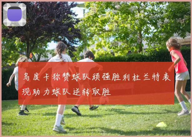 乌度卡称赞球队顽强胜利杜兰特表现助力球队逆转取胜