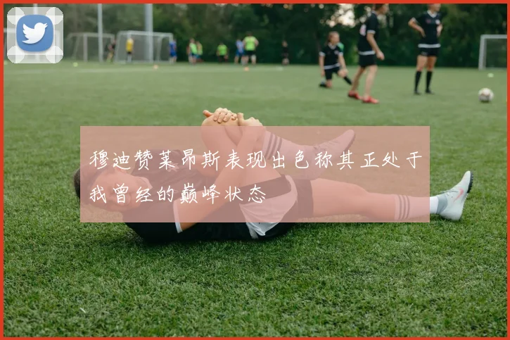 穆迪赞莱昂斯表现出色称其正处于我曾经的巅峰状态