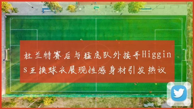 杜兰特赛后与猛虎队外接手Higgins互换球衣展现性感身材引发热议