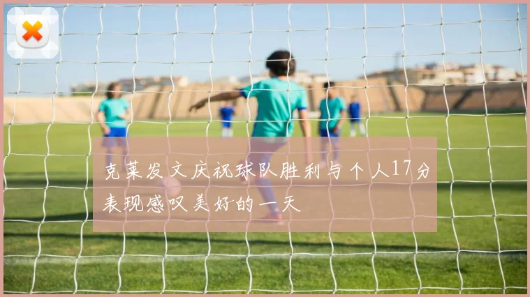 克莱发文庆祝球队胜利与个人17分表现感叹美好的一天