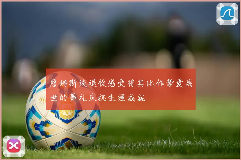 詹姆斯谈退役感受将其比作挚爱离世的葬礼庆祝生涯成就