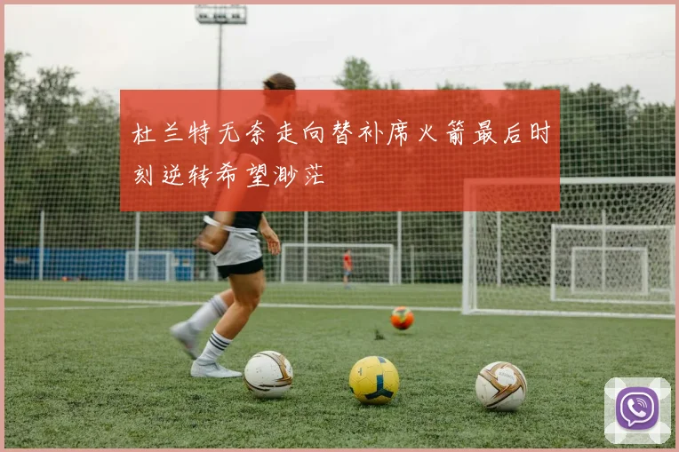 杜兰特无奈走向替补席火箭最后时刻逆转希望渺茫