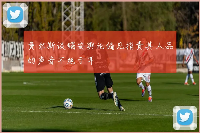 费尔斯谈锡安舆论偏见指责其人品的声音不绝于耳