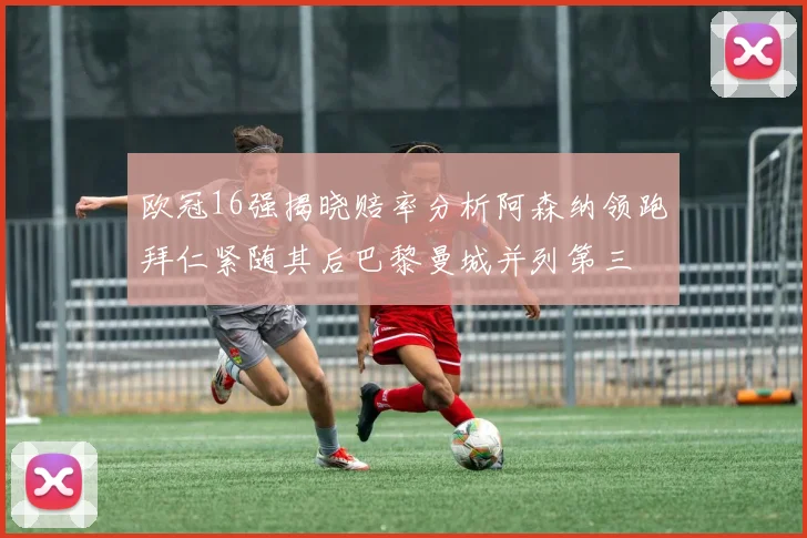 欧冠16强揭晓赔率分析阿森纳领跑拜仁紧随其后巴黎曼城并列第三