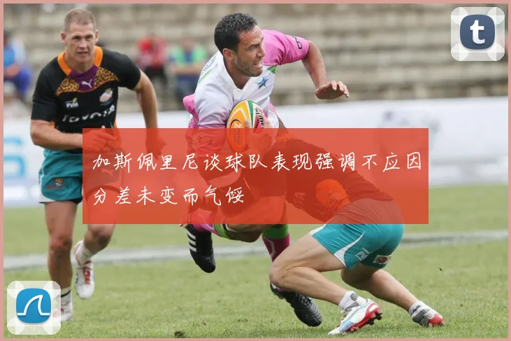 加斯佩里尼谈球队表现强调不应因分差未变而气馁